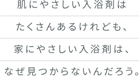 肌にやさしい入浴剤はたくさんあるけれども、家にやさしい入浴剤は、なぜ見つからないんだろう。
